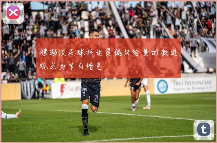 穆勒谈足球评论员偏好哈曼的激进观点为节目增色