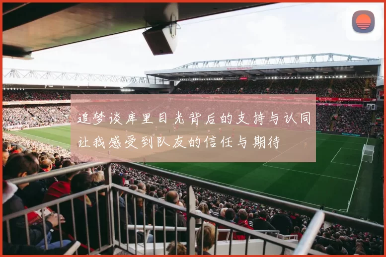 追梦谈库里目光背后的支持与认同让我感受到队友的信任与期待