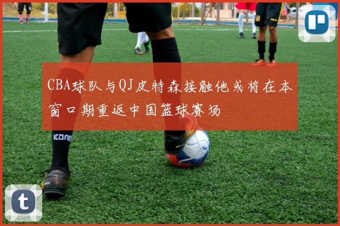 CBA球队与QJ皮特森接触他或将在本窗口期重返中国篮球赛场