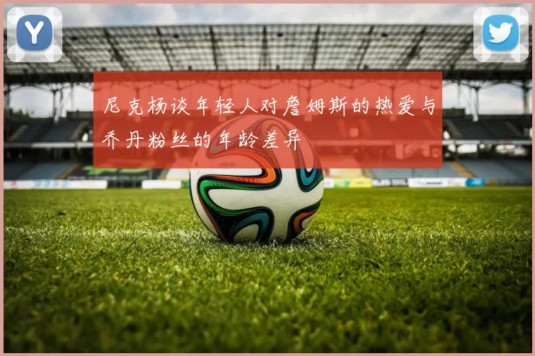 尼克杨谈年轻人对詹姆斯的热爱与乔丹粉丝的年龄差异