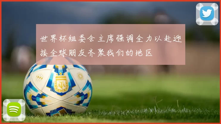 世界杯组委会主席强调全力以赴迎接全球朋友齐聚我们的地区
