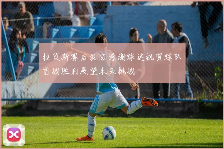 拉莫斯赛后发言感谢球迷祝贺球队首战胜利展望未来挑战