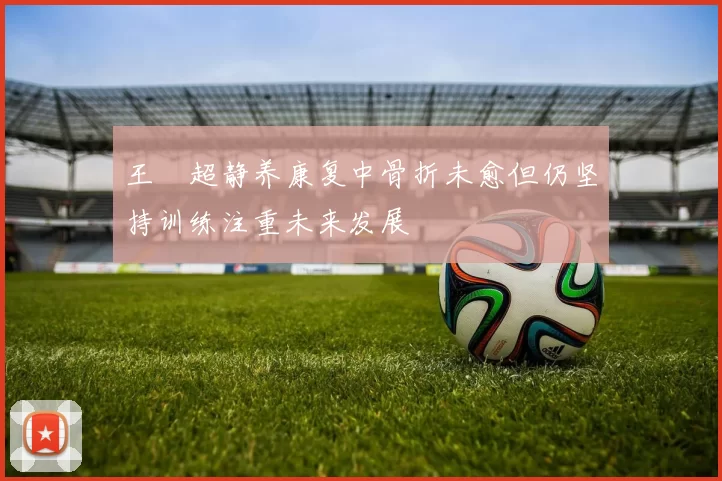 王燊超静养康复中骨折未愈但仍坚持训练注重未来发展
