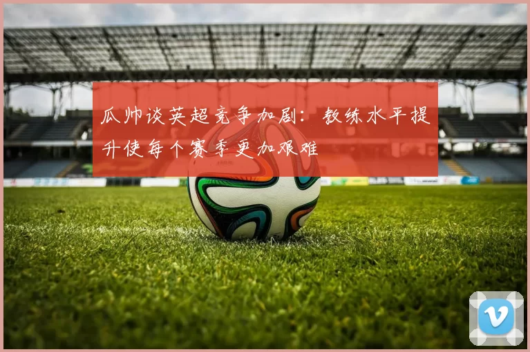 瓜帅谈英超竞争加剧：教练水平提升使每个赛季更加艰难