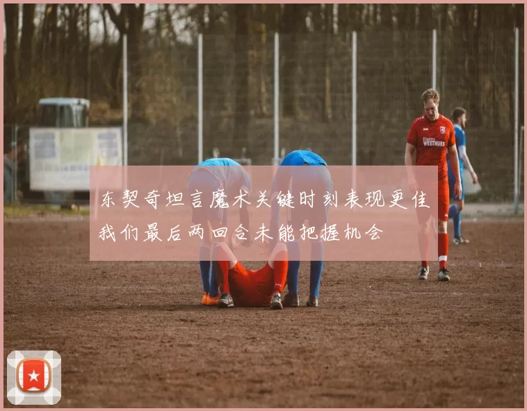东契奇坦言魔术关键时刻表现更佳我们最后两回合未能把握机会