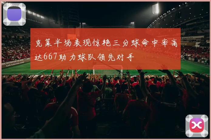 克莱半场表现惊艳三分球命中率高达667助力球队领先对手