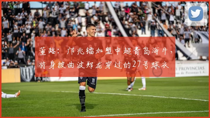 董路：邝兆镭加盟中超青岛海牛，将身披曲波郑龙穿过的27号球衣