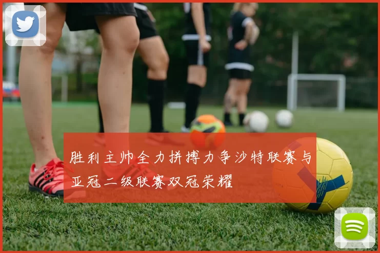 胜利主帅全力拼搏力争沙特联赛与亚冠二级联赛双冠荣耀