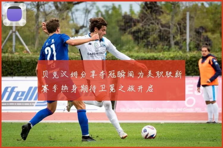 贝克汉姆分享夺冠瞬间为美职联新赛季热身期待卫冕之旅开启