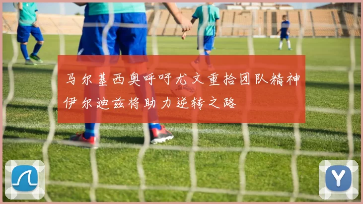 马尔基西奥呼吁尤文重拾团队精神伊尔迪兹将助力逆转之路