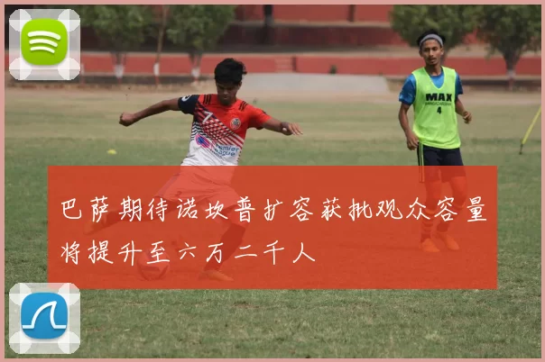 巴萨期待诺坎普扩容获批观众容量将提升至六万二千人