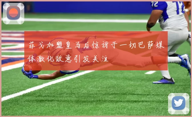 菲戈加盟皇马后惊讶于一切巴萨媒体激化敌意引发关注