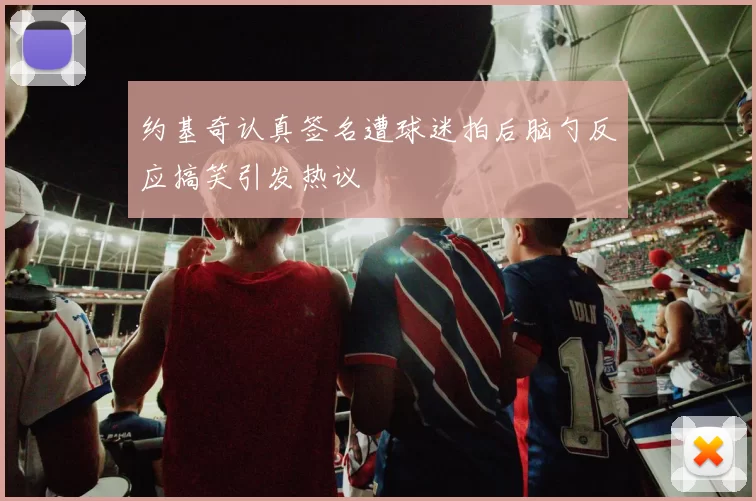 约基奇认真签名遭球迷拍后脑勺反应搞笑引发热议